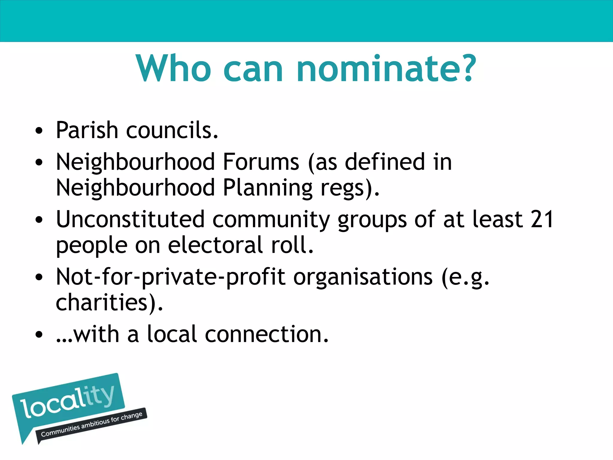 Who can nominate?
• Parish councils.
• Neighbourhood Forums (as defined in
Neighbourhood Planning regs).
• Unconstituted community groups of at least 21
people on electoral roll.
• Not-for-private-profit organisations (e.g.
charities).
• …with a local connection.

 