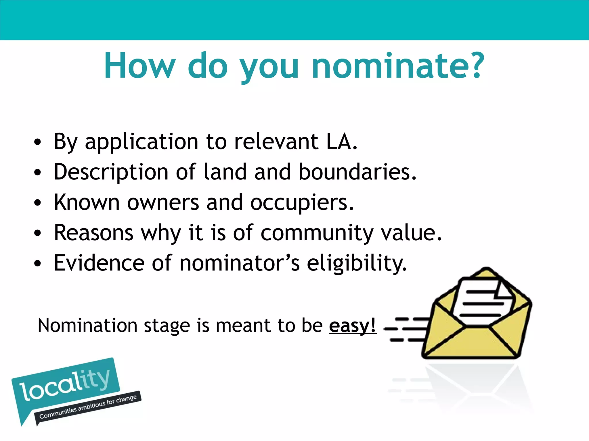 How do you nominate?
•
•
•
•
•

By application to relevant LA.
Description of land and boundaries.
Known owners and occupiers.
Reasons why it is of community value.
Evidence of nominator’s eligibility.

Nomination stage is meant to be easy!

 