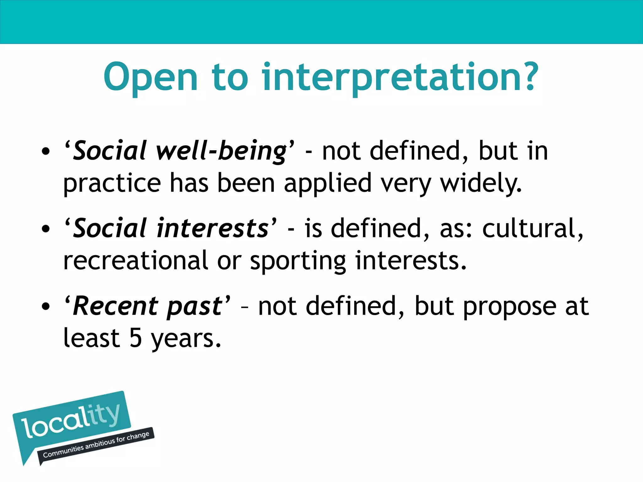Open to interpretation?
• ‘Social well-being’ - not defined, but in
practice has been applied very widely.
• ‘Social interests’ - is defined, as: cultural,
recreational or sporting interests.
• ‘Recent past’ – not defined, but propose at
least 5 years.

 