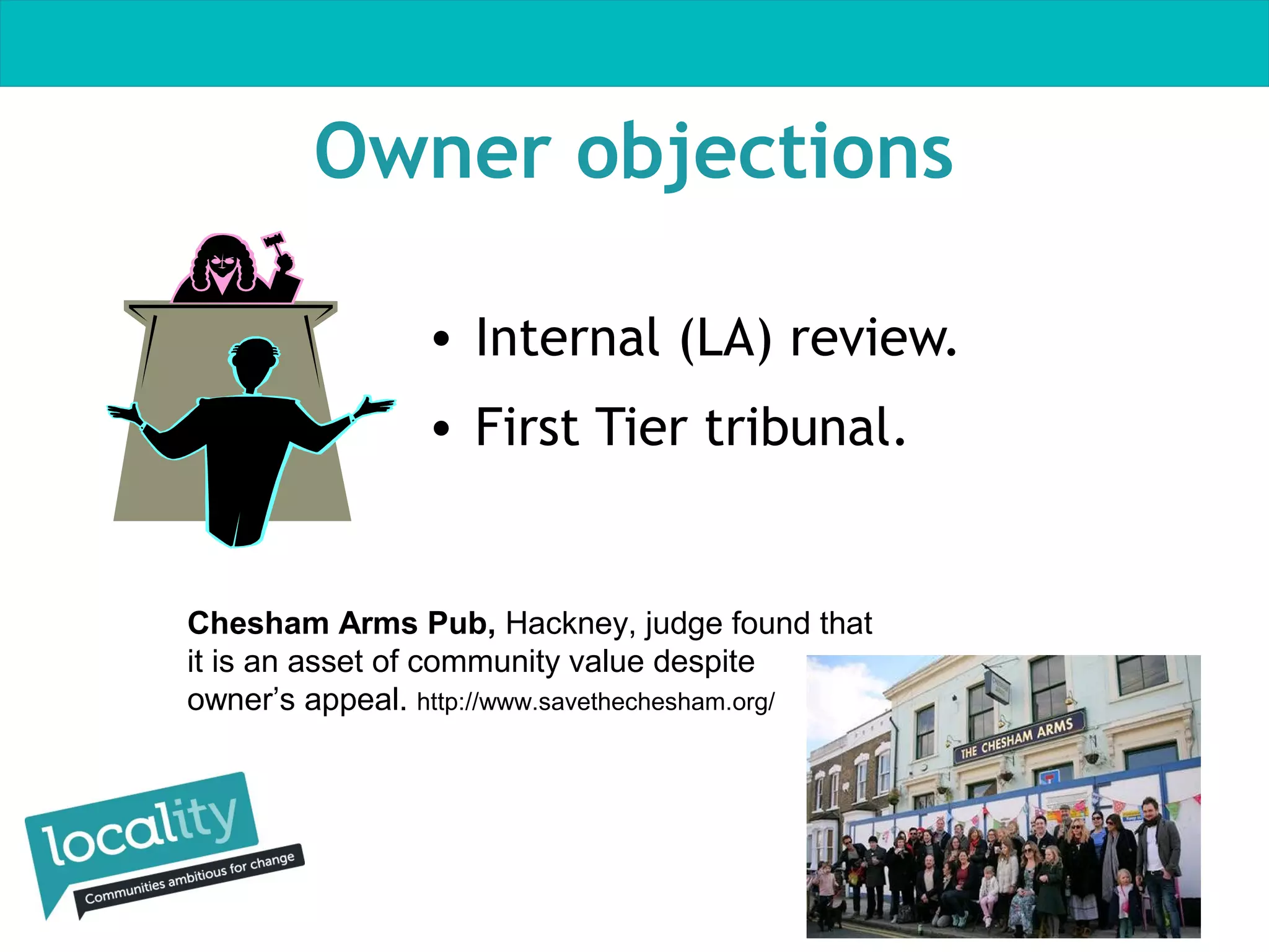 Owner objections
• Internal (LA) review.
• First Tier tribunal.

Chesham Arms Pub, Hackney, judge found that
it is an asset of community value despite
owner’s appeal. http://www.savethechesham.org/

 