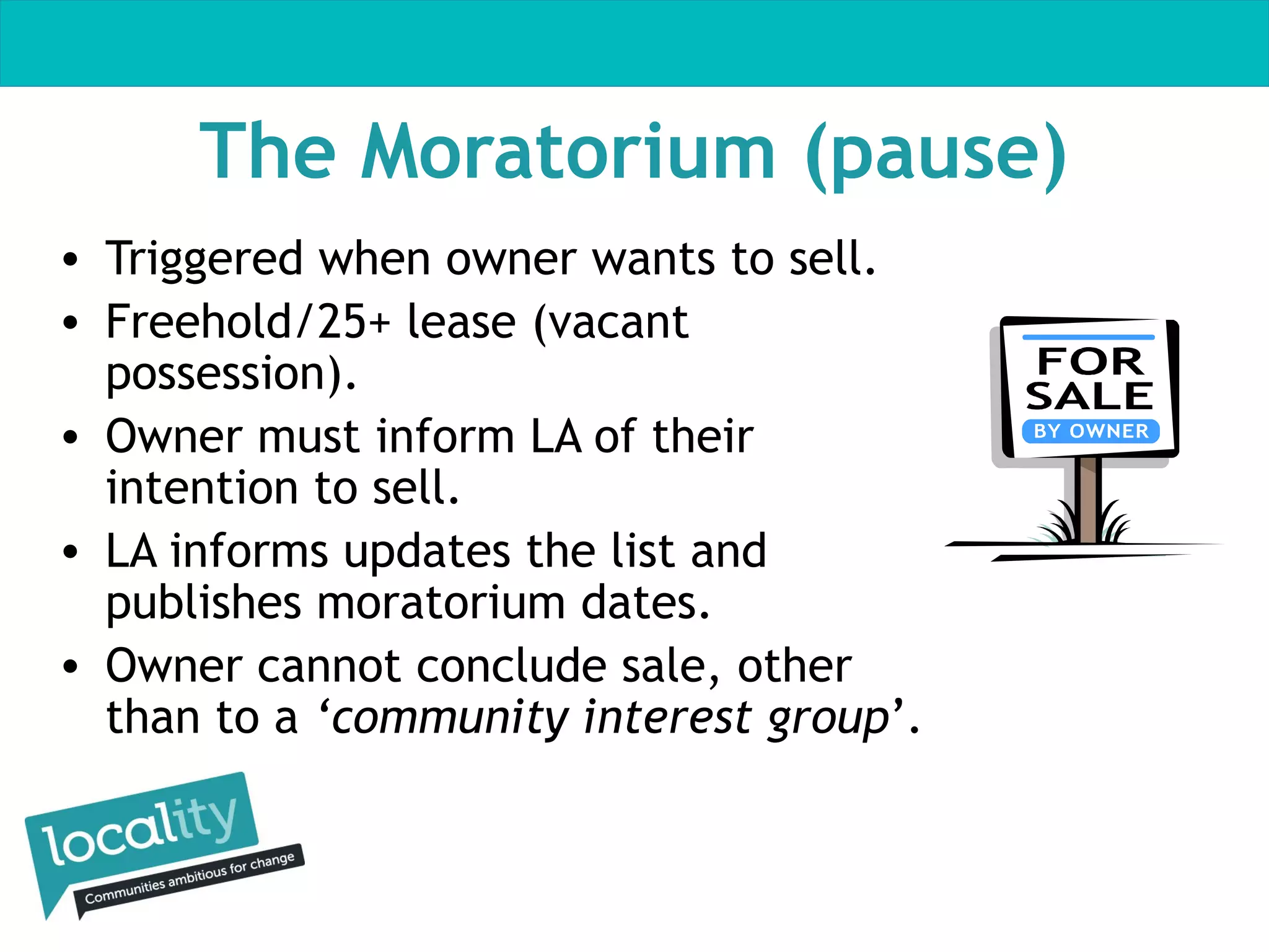 The Moratorium (pause)
• Triggered when owner wants to sell.
• Freehold/25+ lease (vacant
possession).
• Owner must inform LA of their
intention to sell.
• LA informs updates the list and
publishes moratorium dates.
• Owner cannot conclude sale, other
than to a ‘community interest group’.

 