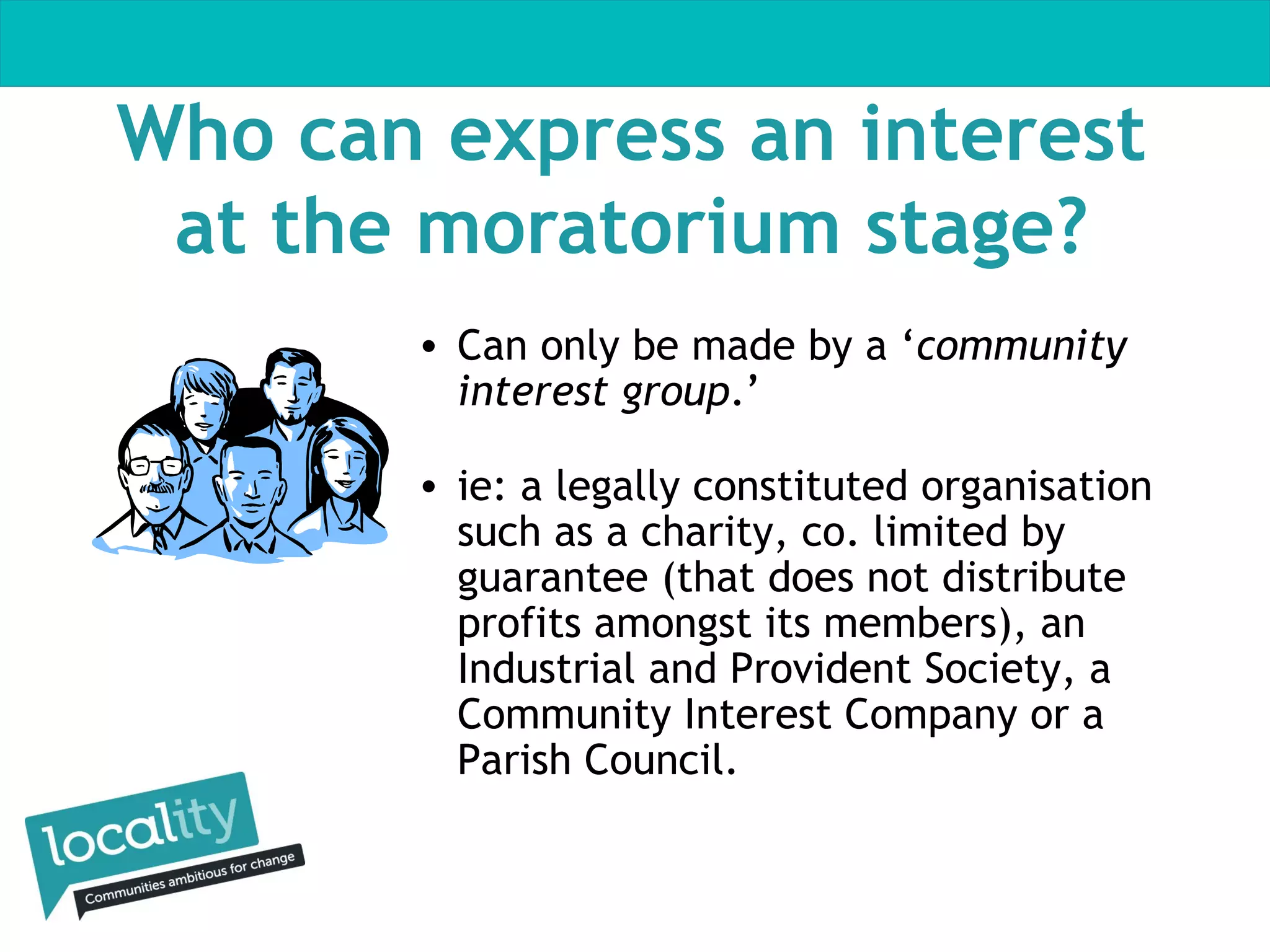 Who can express an interest
at the moratorium stage?
• Can only be made by a ‘community
interest group.’
• ie: a legally constituted organisation
such as a charity, co. limited by
guarantee (that does not distribute
profits amongst its members), an
Industrial and Provident Society, a
Community Interest Company or a
Parish Council.

 