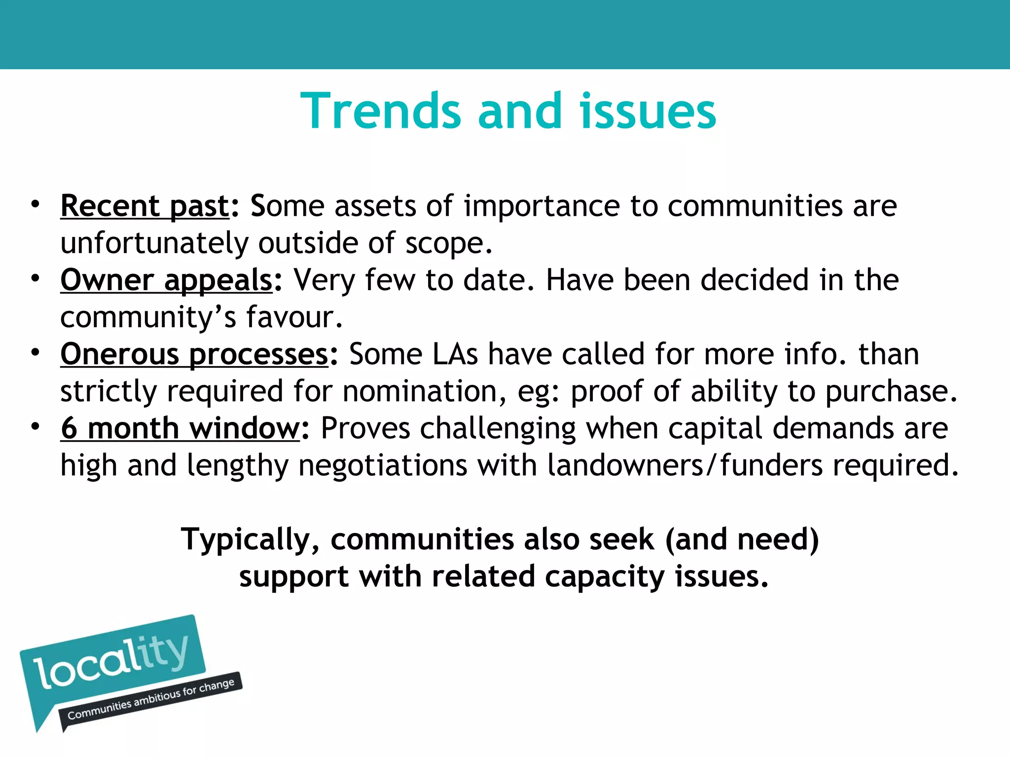 Trends and issues
• Recent past: Some assets of importance to communities are
unfortunately outside of scope.
• Owner appeals: Very few to date. Have been decided in the
community’s favour.
• Onerous processes: Some LAs have called for more info. than
strictly required for nomination, eg: proof of ability to purchase.
• 6 month window: Proves challenging when capital demands are
high and lengthy negotiations with landowners/funders required.
Typically, communities also seek (and need)
support with related capacity issues.

 