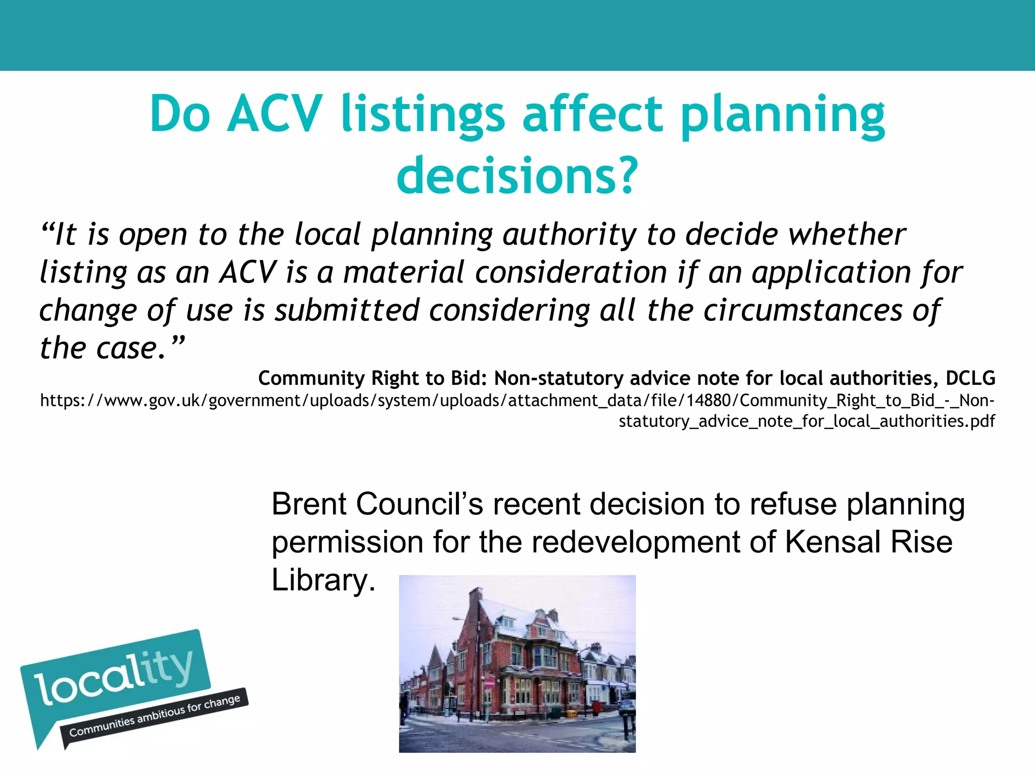 Do ACV listings affect planning
decisions?
“It is open to the local planning authority to decide whether
listing as an ACV is a material consideration if an application for
change of use is submitted considering all the circumstances of
the case.”
Community Right to Bid: Non-statutory advice note for local authorities, DCLG
https://www.gov.uk/government/uploads/system/uploads/attachment_data/file/14880/Community_Right_to_Bid_-_Nonstatutory_advice_note_for_local_authorities.pdf

Brent Council’s recent decision to refuse planning
permission for the redevelopment of Kensal Rise
Library.

 