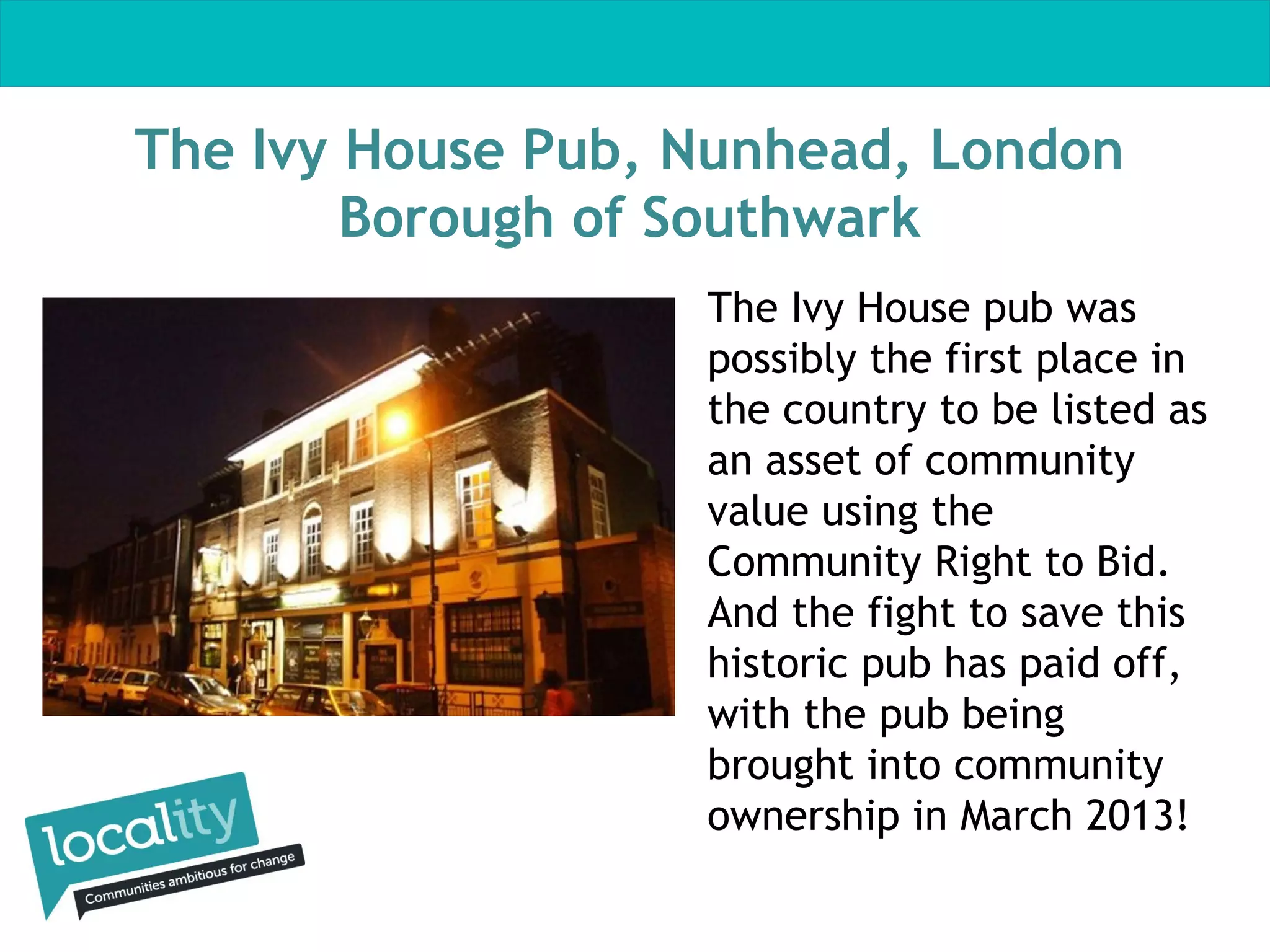 The Ivy House Pub, Nunhead, London
Borough of Southwark
The Ivy House pub was
possibly the first place in
the country to be listed as
an asset of community
value using the
Community Right to Bid.
And the fight to save this
historic pub has paid off,
with the pub being
brought into community
ownership in March 2013!

 