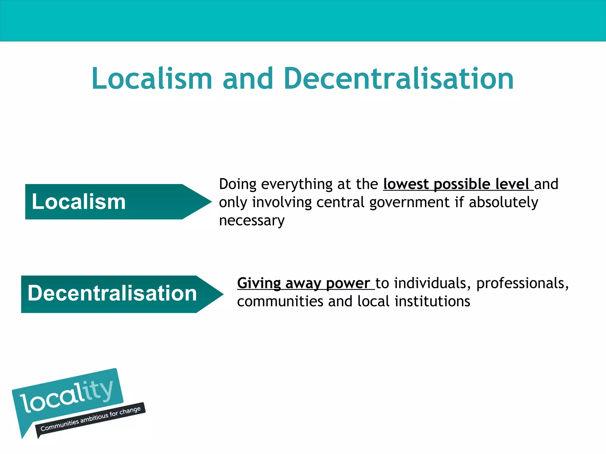 Localism and Decentralisation

Localism

Decentralisation

Doing everything at the lowest possible level and
only involving central government if absolutely
necessary

Giving away power to individuals, professionals,
communities and local institutions

 