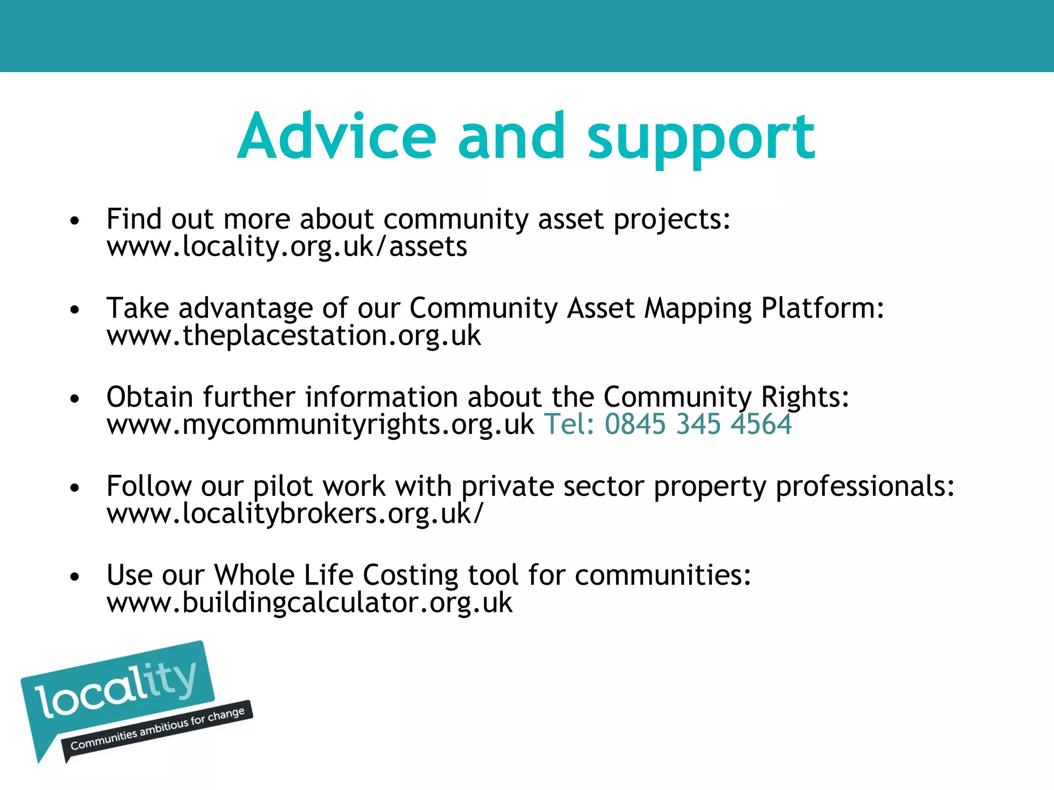 Advice and support
• Find out more about community asset projects:
www.locality.org.uk/assets
• Take advantage of our Community Asset Mapping Platform:
www.theplacestation.org.uk
• Obtain further information about the Community Rights:
www.mycommunityrights.org.uk Tel: 0845 345 4564
• Follow our pilot work with private sector property professionals:
www.localitybrokers.org.uk/
• Use our Whole Life Costing tool for communities:
www.buildingcalculator.org.uk

 