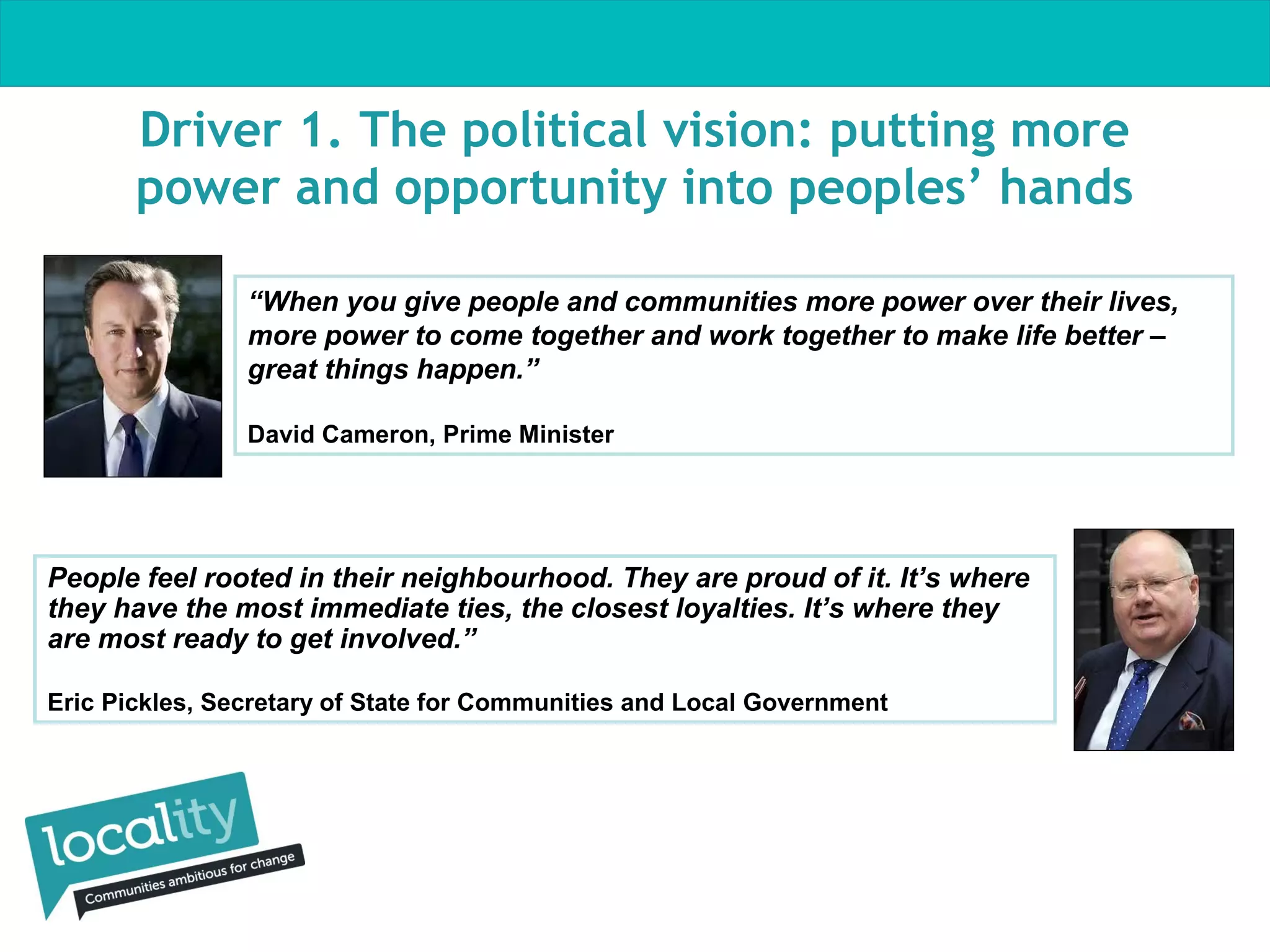 Driver 1. The political vision: putting more
power and opportunity into peoples’ hands
“When you give people and communities more power over their lives,
more power to come together and work together to make life better –
great things happen.”
David Cameron, Prime Minister

People feel rooted in their neighbourhood. They are proud of it. It’s where
they have the most immediate ties, the closest loyalties. It’s where they
are most ready to get involved.”
Eric Pickles, Secretary of State for Communities and Local Government

 
