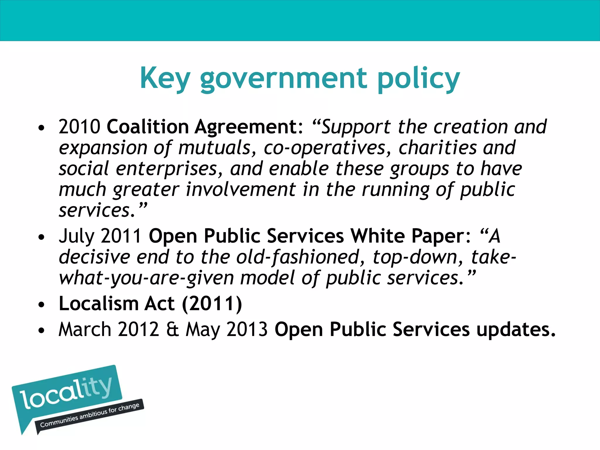 Key government policy
• 2010 Coalition Agreement: “Support the creation and
expansion of mutuals, co-operatives, charities and
social enterprises, and enable these groups to have
much greater involvement in the running of public
services.”
• July 2011 Open Public Services White Paper: “A
decisive end to the old-fashioned, top-down, takewhat-you-are-given model of public services.”
• Localism Act (2011)
• March 2012 & May 2013 Open Public Services updates.

 