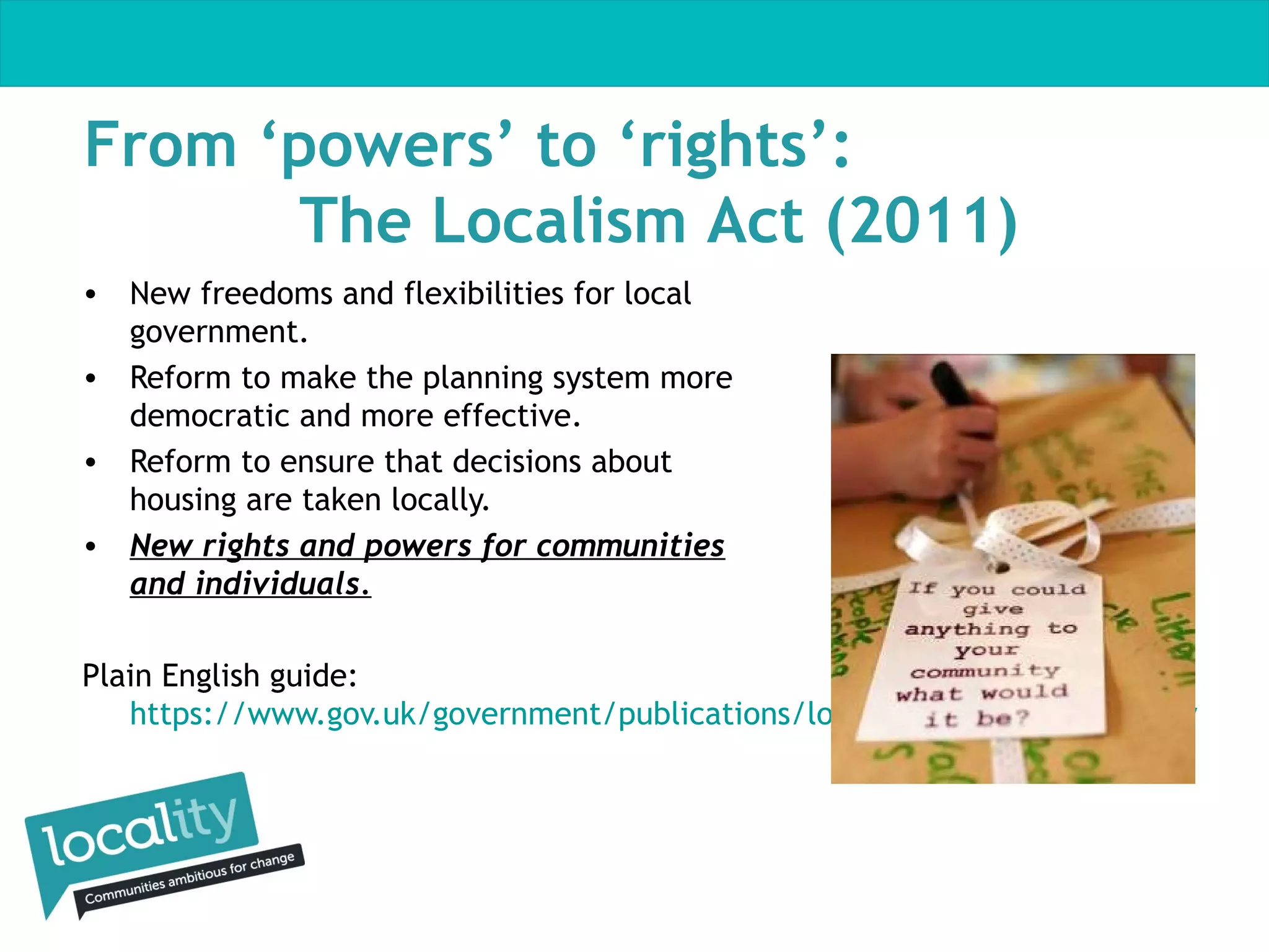 From ‘powers’ to ‘rights’:
The Localism Act (2011)
• New freedoms and flexibilities for local
government.
• Reform to make the planning system more
democratic and more effective.
• Reform to ensure that decisions about
housing are taken locally.
• New rights and powers for communities
and individuals.
Plain English guide:
https://www.gov.uk/government/publications/localism-act-2011-overview

 