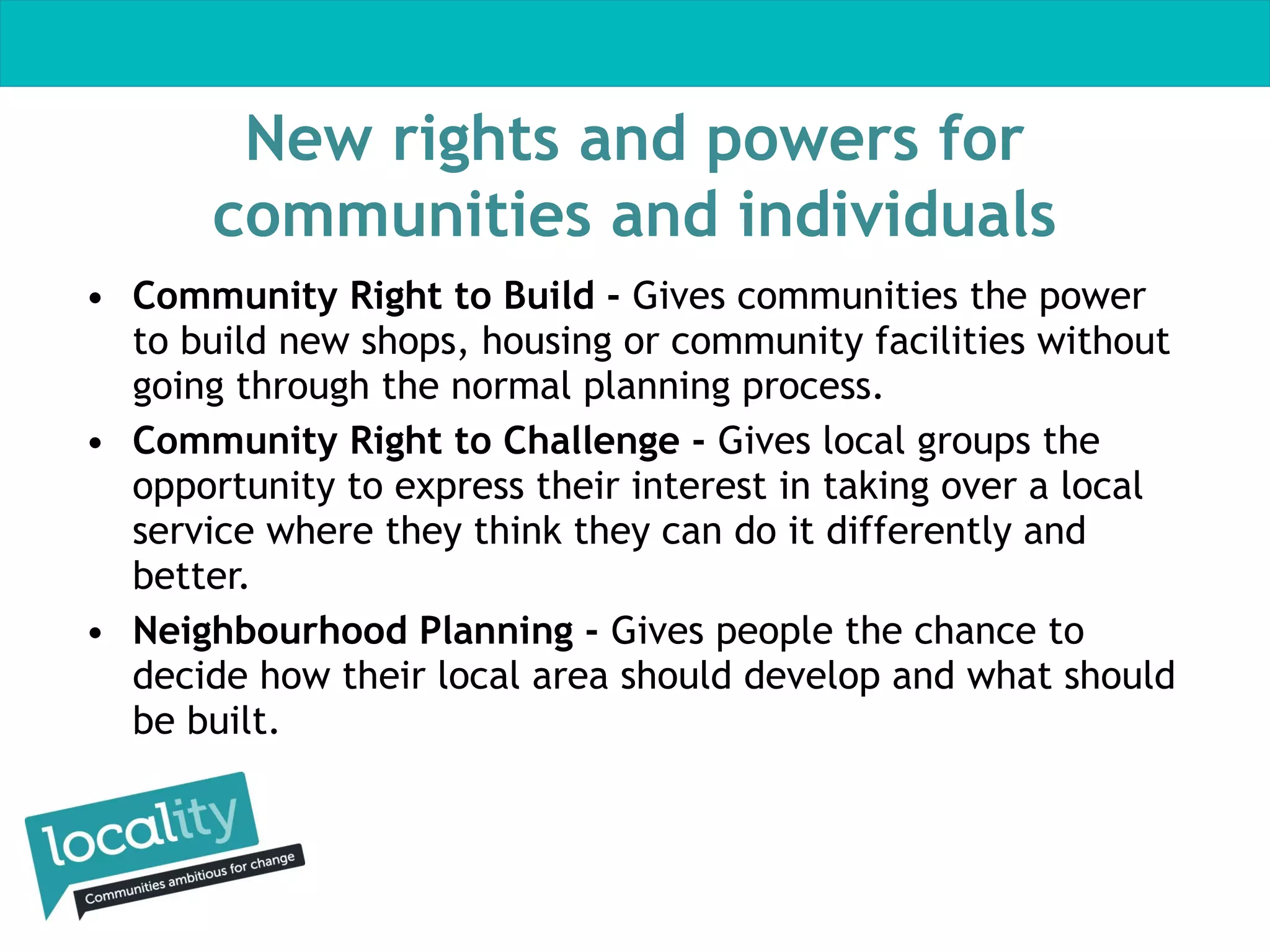 New rights and powers for
communities and individuals
• Community Right to Build - Gives communities the power
to build new shops, housing or community facilities without
going through the normal planning process.
• Community Right to Challenge - Gives local groups the
opportunity to express their interest in taking over a local
service where they think they can do it differently and
better.  
• Neighbourhood Planning - Gives people the chance to
decide how their local area should develop and what should
be built.

 