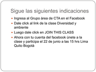 Sigue las siguientes indicaciones
Ingresa al Grupo àrea de CTA en el Facebook
Dale click al link de la clase Diversidad y
ambiente
Luego dale click en JOIN THIS CLASS
Ahora con tu cuenta del facebook ùnete a la
clase y participa el 22 de junio a las 15 hrs Lima
Quito Bogotà