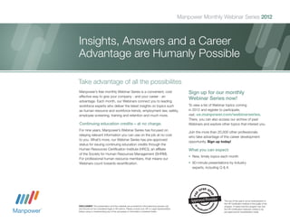 Manpower Monthly Webinar Series 2012



Insights, Answers and a Career
Advantage are Humanly Possible

Take advantage of all the possibilites
Manpower’s free monthly Webinar Series is a convenient, cost                                          Sign up for our monthly
effective way to give your company - and your career - an
advantage. Each month, our Webinars connect you to leading
                                                                                                      Webinar Series now!
workforce experts who deliver the latest insights on topics such                                      To view a list of Webinar topics coming
as human resource and workforce trends, employment law, safety,                                       in 2012 and register to participate,
employee screening, training and retention and much more.                                             visit: us.manpower.com/webinarseries.
                                                                                                      There, you can also access our archive of past
Continuing education credits – at no charge.                                                          Webinars and explore other topics that interest you.
For nine years, Manpower’s Webinar Series has focused on
                                                                                                      Join the more than 20,000 other professionals
relaying relevant information you can use on the job at no cost
                                                                                                      who take advantage of this career development
to you. What’s more, our Webinar Series has pre-approved
                                                                                                      opportunity. Sign up today!
status for issuing continuing education credits through the
Human Resources Certification Institute (HRCI), an affiliate                                          What you can expect:
of the Society for Human Resources Management (SHRM).
                                                                                                      •	 New, timely topics each month
For professional human resource members, that means our
Webinars count towards recertification.                                                               •	 60-minute presentations by industry
                                                                                                         experts, including Q & A




                                                                                                                              The use of this seal is not an endorsement of
                                                                                                                              the HR Certification Institute of the quality of the
DISCLAIMER: This presentation and the materials are provided for informational purposes only                                  program. It means that this program has met
and should not be considered legal or HR advice. Please consult your HR or Legal representative                               the HR Certification Institute’s criteria to be
before using or implementing any of the processes or information contained herein.                                            pre-approved for recertification credit.
 