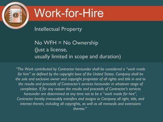 Work-for-Hire
Intellectual Property
No WFH = No Ownership
(Just a license,
usually limited in scope and duration)
“The Work contributed by Contractor hereunder shall be considered a “work made
for hire” as defined by the copyright laws of the United States. Company shall be
the sole and exclusive owner and copyright proprietor of all rights and title in and to
the results and proceeds of Contractor’s services hereunder in whatever stage of
completion. If for any reason the results and proceeds of Contractor’s services
hereunder are determined at any time not to be a “work made for hire”,
Contractor hereby irrevocably transfers and assigns to Company all right, title, and
interest therein, including all copyrights, as well as all renewals and extensions
thereto.”

 