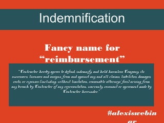 Indemnification
Fancy name for
“reimbursement”
“Contractor hereby agrees to defend, indemnify, and hold harmless Company, its

successors, licensees and assigns, from and against any and all claims, liabilities, damages,
costs, or expenses (including, without limitation, reasonable attorneys’ fees) arising from
any breach by Contractor of any representation, warranty, covenant or agreement made by
Contractor hereunder.”

#alexiswebin

 