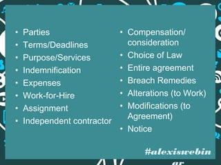 •
•
•
•
•
•
•
•

Parties
Terms/Deadlines
Purpose/Services
Indemnification
Expenses
Work-for-Hire
Assignment
Independent contractor

• Compensation/
consideration
• Choice of Law
• Entire agreement
• Breach Remedies
• Alterations (to Work)
• Modifications (to
Agreement)
• Notice

#alexiswebin

 