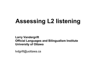 Assessing L2 listening
Larry Vandergrift
Official Languages and Bilingualism Institute
University of Ottawa
lvdgrift@uottawa.ca
 