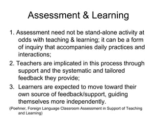 Assessment & Learning
1. Assessment need not be stand-alone activity at
odds with teaching & learning; it can be a form
of inquiry that accompanies daily practices and
interactions;
2. Teachers are implicated in this process through
support and the systematic and tailored
feedback they provide;
3. Learners are expected to move toward their
own source of feedback/support, guiding
themselves more independently.
(Poehner, Foreign Language Classroom Assessment in Support of Teaching
and Learning)
 