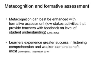 Metacognition and formative assessment
• Metacognition can best be enhanced with
formative assessment (low-stakes activities that
provide teachers with feedback on level of
student understanding) (Lang, 2012)
• Learners experience greater success in listening
comprehension and weaker learners benefit
most (Vandergrift & Tafaghodtari, 2010)
 