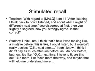 Stimulated recall
• Teacher: With regard to [MALQ] item 14 “After listening,
I think back to how I listened, and about what I might do
differently next time,” you disagreed at first, then you
slightly disagreed, now you strongly agree. Is that
correct?
• Student: I think, um, I think that’s how I was making like,
a mistake before: this is like, I would listen, but I wouldn’t
really decide: “O.K., next time…,” I don’t know, I think I
didn’t pay as much attention before as I do now before,
but now, it’s like: “O.K., next time, I have to figure this
out,” like more, like focus more that way, and maybe that
will help me understand more…
 
