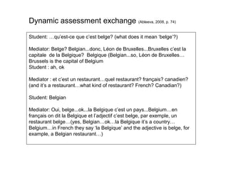 Student: …qu’est-ce que c’est belge? (what does it mean ‘belge’?)
Mediator: Belge? Belgian...donc, Léon de Bruxelles...Bruxelles c’est la
capitale de la Belgique? Belgique (Belgian...so, Léon de Bruxelles…
Brussels is the capital of Belgium
Student : ah, ok
Mediator : et c’est un restaurant…quel restaurant? français? canadien?
(and it’s a restaurant…what kind of restaurant? French? Canadian?)
Student: Belgian
Mediator: Oui, belge...ok...la Belgique c’est un pays...Belgium…en
français on dit la Belgique et l’adjectif c’est belge, par exemple, un
restaurant belge…(yes, Belgian…ok…la Belgique it’s a country…
Belgium…in French they say ‘la Belgique’ and the adjective is belge, for
example, a Belgian restaurant…)
Dynamic assessment exchange (Ableeva, 2008, p. 74)
 