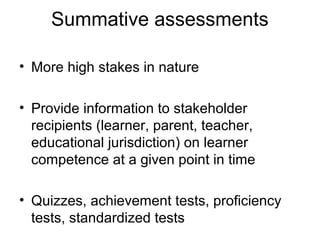 Summative assessments
• More high stakes in nature
• Provide information to stakeholder
recipients (learner, parent, teacher,
educational jurisdiction) on learner
competence at a given point in time
• Quizzes, achievement tests, proficiency
tests, standardized tests
 