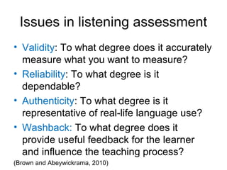 Issues in listening assessment
• Validity: To what degree does it accurately
measure what you want to measure?
• Reliability: To what degree is it
dependable?
• Authenticity: To what degree is it
representative of real-life language use?
• Washback: To what degree does it
provide useful feedback for the learner
and influence the teaching process?
(Brown and Abeywickrama, 2010)
 