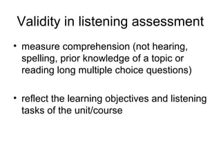 Validity in listening assessment
• measure comprehension (not hearing,
spelling, prior knowledge of a topic or
reading long multiple choice questions)
• reflect the learning objectives and listening
tasks of the unit/course
 