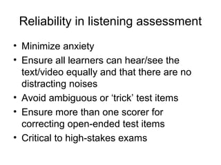 Reliability in listening assessment
• Minimize anxiety
• Ensure all learners can hear/see the
text/video equally and that there are no
distracting noises
• Avoid ambiguous or ‘trick’ test items
• Ensure more than one scorer for
correcting open-ended test items
• Critical to high-stakes exams
 