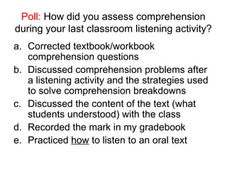 Poll: How did you assess comprehension
during your last classroom listening activity?
a. Corrected textbook/workbook
comprehension questions
b. Discussed comprehension problems after
a listening activity and the strategies used
to solve comprehension breakdowns
c. Discussed the content of the text (what
students understood) with the class
d. Recorded the mark in my gradebook
e. Practiced how to listen to an oral text
 