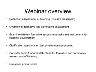 Webinar overview
• Reflect on assessment of listening (Louise’s classroom)
• Overview of formative and summative assessment
• Examine different formative assessment tasks and instruments for
listening development
• Clarification questions on tasks/instruments presented
• Consider some fundamental criteria for formative and summative
assessment of listening
• Questions and answers
 