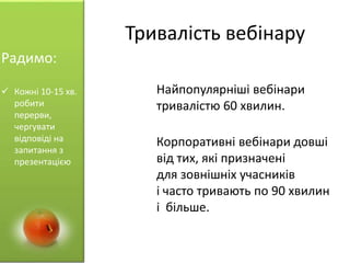 Тривалість вебінару
Найпопулярніші вебінари
тривалістю 60 хвилин.
Корпоративні вебінари довші
від тих, які призначені
для зовнішніх учасників
і часто тривають по 90 хвилин
і більше.
Радимо:
 Кожні 10-15 хв.
робити
перерви,
чергувати
відповіді на
запитання з
презентацією
 