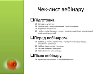 Чек-лист вебінару
Підготовка.
 Затвердити дату і час.
 Зробити анонс і запросити учасників. E-mail-нагадування.
 Підготувати презентацію.
 Зробити слайд «Заглушку» з темою і часом початку вебінару (можна перший
слайд вашої презентації).
Перед вебінаром.
 За 60 хв. до початку: підключитись і перевірити якість звуку та відео,
завантажити презентації.
 За 20 хв. відкрити слайд «Заглушку».
 За 10 хв. перевірити звук і відео.
 За 1хв. Включити запис вебінару.
Після вебінару.
 Провести E-mail-розсилку за підсумками вебінару.
 