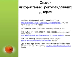 Список
використаних і рекомендованих
джерел
Вебінар [Електронний ресурс]. – Режим доступу:
http://dl.kharkiv.edu/mod/resource/view.php?id=826 , вільний. –
текст на екрані: англ. мовою.
Вебинар на 100% [Текст] : практ. руководство... -Webinar.ru, 2012.
Манн, И. 1+50 (или история о вебинаре) [Электронный ресурс]. –
Режим доступу:
http://webinar.ru/about_service/pressred/press/150_ili_istoriya_o_vebinare , вільний.
Що таке вебінар [Электронный ресурс]. – Режим доступу:
http://dl.kharkiv.edu/mod/resource/view.php?id=826 , вільний.
Дізнайтесь про освітні новинки на тематичних вебінарах!
[Электронный ресурс]. – Режим доступу: http://www.microsoft.com/ukraine/webinar,
вільний.
 