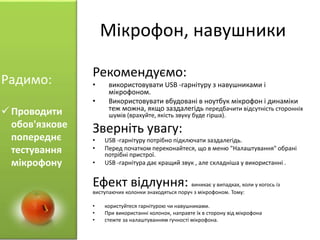 Мікрофон, навушники
Рекомендуємо:
• використовувати USB -гарнітуру з навушниками і
мікрофоном.
• Використовувати вбудовані в ноутбук мікрофон і динаміки
теж можна, якщо заздалегідь передбачити відсутність сторонніх
шумів (врахуйте, якість звуку буде гірша).
Зверніть увагу:
• USB -гарнітуру потрібно підключати заздалегідь.
• Перед початком переконайтеся, що в меню "Налаштування" обрані
потрібні пристрої.
• USB -гарнітура дає кращий звук , але складніша у використанні .
Ефект відлуння: виникає у випадках, коли у когось із
виступаючих колонки знаходяться поруч з мікрофоном. Тому:
• користуйтеся гарнітурою чи навушниками.
• При використанні колонок, направте їх в сторону від мікрофона
• стежте за налаштуванням гучності мікрофона.
Радимо:
 Проводити
обов'язкове
попереднє
тестування
мікрофону
 