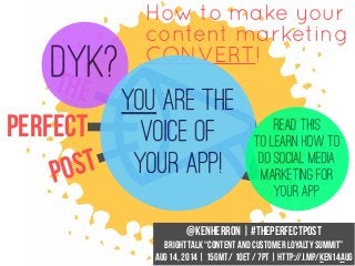 How to make your
content marketing
CONVERT!
The
Perfect
Post
@KenHerron | #ThePerfectPost
BrightTALK “Content and Customer Loyalty Summit”
Aug 14, 2014 | 15GMT / 10ET / 7PT | http://j.mp/Ken14Aug
DYK?
YOU are the
voice of
your app!
Read this
to learn how to
do social media
marketing for
your app
 