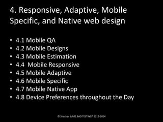 4. Responsive, Adaptive, Mobile 
Specific, and Native web design 
• 4.1 Mobile QA 
• 4.2 Mobile Designs 
• 4.3 Mobile Estimation 
• 4.4 Mobile Responsive 
• 4.5 Mobile Adaptive 
• 4.6 Mobile Specific 
• 4.7 Mobile Native App 
• 4.8 Device Preferences throughout the Day 
© Shachar Schiff, BAD TESTING® 2012-2014 
 
