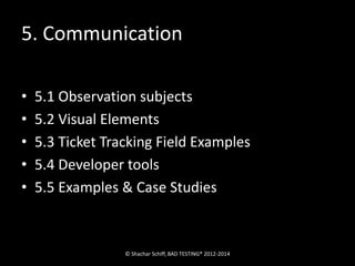 5. Communication 
• 5.1 Observation subjects 
• 5.2 Visual Elements 
• 5.3 Ticket Tracking Field Examples 
• 5.4 Developer tools 
• 5.5 Examples & Case Studies 
© Shachar Schiff, BAD TESTING® 2012-2014 
 