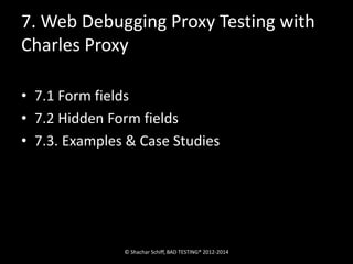 7. Web Debugging Proxy Testing with 
Charles Proxy 
• 7.1 Form fields 
• 7.2 Hidden Form fields 
• 7.3. Examples & Case Studies 
© Shachar Schiff, BAD TESTING® 2012-2014 
 