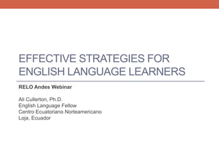 EFFECTIVE STRATEGIES FOR 
ENGLISH LANGUAGE LEARNERS 
RELO Andes Webinar 
Ali Cullerton, Ph.D. 
English Language Fellow 
Centro Ecuatoriano Norteamericano 
Loja, Ecuador 
 