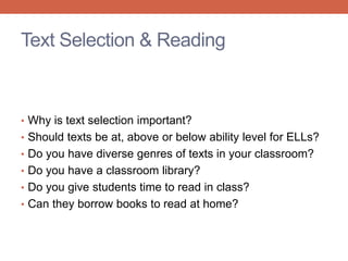 Text Selection & Reading 
• Why is text selection important? 
• Should texts be at, above or below ability level for ELLs? 
• Do you have diverse genres of texts in your classroom? 
• Do you have a classroom library? 
• Do you give students time to read in class? 
• Can they borrow books to read at home? 
 