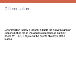 Differentiation 
Differentiation is how a teacher adjusts the activities and/or 
responsibilities for an individual student based on their 
needs WITHOUT adjusting the overall objective of the 
lesson. 
 