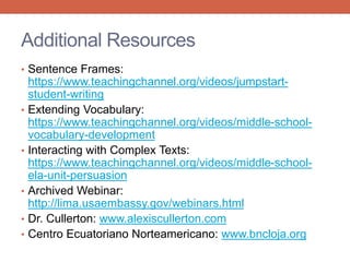 Additional Resources 
• Sentence Frames: 
https://www.teachingchannel.org/videos/jumpstart-student- 
writing 
• Extending Vocabulary: 
https://www.teachingchannel.org/videos/middle-school-vocabulary- 
development 
• Interacting with Complex Texts: 
https://www.teachingchannel.org/videos/middle-school-ela- 
unit-persuasion 
• Archived Webinar: 
http://lima.usaembassy.gov/webinars.html 
• Dr. Cullerton: www.alexiscullerton.com 
• Centro Ecuatoriano Norteamericano: www.bncloja.org 
 
