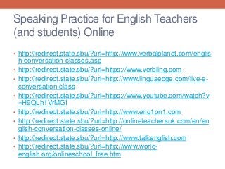 Speaking Practice for English Teachers 
(and students) Online 
• http://redirect.state.sbu/?url=http://www.verbalplanet.com/englis 
h-conversation-classes.asp 
• http://redirect.state.sbu/?url=https://www.verbling.com 
• http://redirect.state.sbu/?url=http://www.linguaedge.com/live-e-conversation- 
class 
• http://redirect.state.sbu/?url=https://www.youtube.com/watch?v 
=H9QLh1VrMGI 
• http://redirect.state.sbu/?url=http://www.eng1on1.com 
• http://redirect.state.sbu/?url=http://onlineteachersuk.com/en/en 
glish-conversation-classes-online/ 
• http://redirect.state.sbu/?url=http://www.talkenglish.com 
• http://redirect.state.sbu/?url=http://www.world-english. 
org/onlineschool_free.htm 

