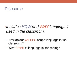 Discourse 
• Includes HOW and WHY language is 
used in the classroom. 
• How do our VALUES shape language in the 
classroom? 
• What TYPE of language is happening? 
 