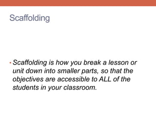 Scaffolding 
• Scaffolding is how you break a lesson or 
unit down into smaller parts, so that the 
objectives are accessible to ALL of the 
students in your classroom. 
 