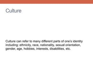 Culture 
Culture can refer to many different parts of one’s identity 
including: ethnicity, race, nationality, sexual orientation, 
gender, age, hobbies, interests, disabilities, etc. 
 