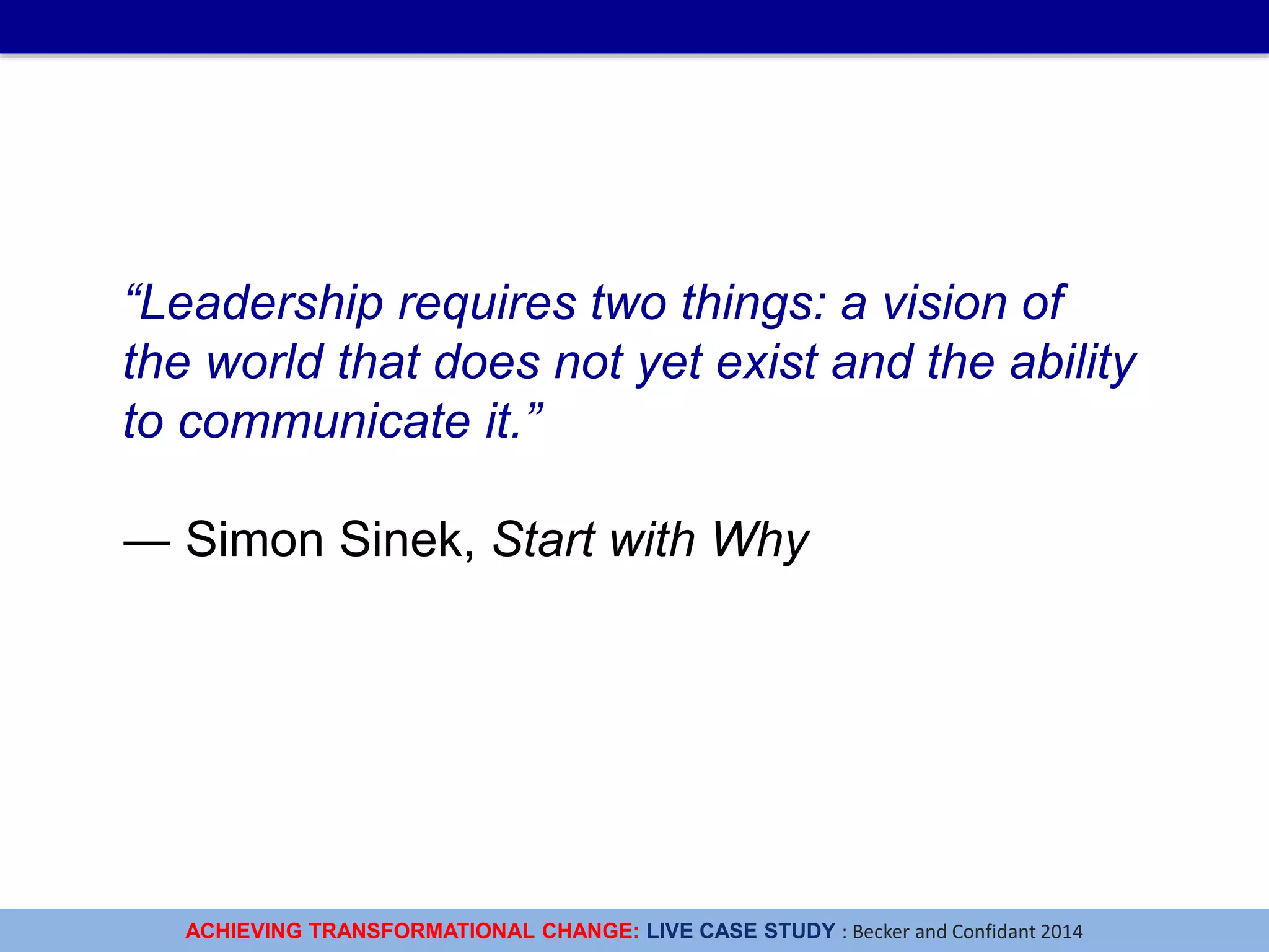 ACHIEVING TRANSFORMATIONAL CHANGE: LIVE CASE STUDY : Becker and Confidant 2014
“Leadership requires two things: a vision of
the world that does not yet exist and the ability
to communicate it.”
― Simon Sinek, Start with Why
 