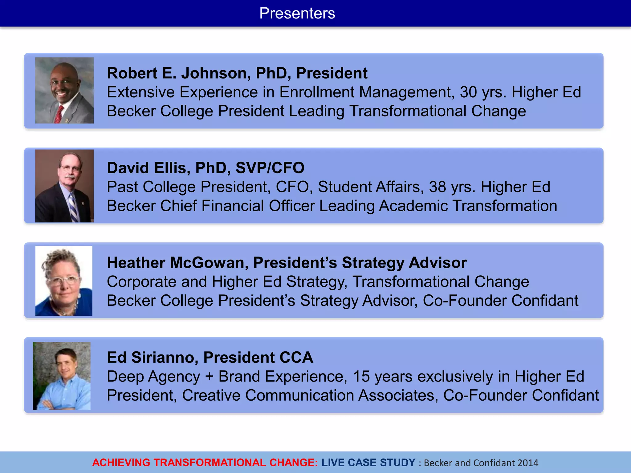 ACHIEVING TRANSFORMATIONAL CHANGE: LIVE CASE STUDY : Becker and Confidant 2014
Presenters
David Ellis, PhD, SVP/CFO
Past College President, CFO, Student Affairs, 38 yrs. Higher Ed
Becker Chief Financial Officer Leading Academic Transformation
Ed Sirianno, President CCA
Deep Agency + Brand Experience, 15 years exclusively in Higher Ed
President, Creative Communication Associates, Co-Founder Confidant
Heather McGowan, President’s Strategy Advisor
Corporate and Higher Ed Strategy, Transformational Change
Becker College President’s Strategy Advisor, Co-Founder Confidant
Robert E. Johnson, PhD, President
Extensive Experience in Enrollment Management, 30 yrs. Higher Ed
Becker College President Leading Transformational Change
 