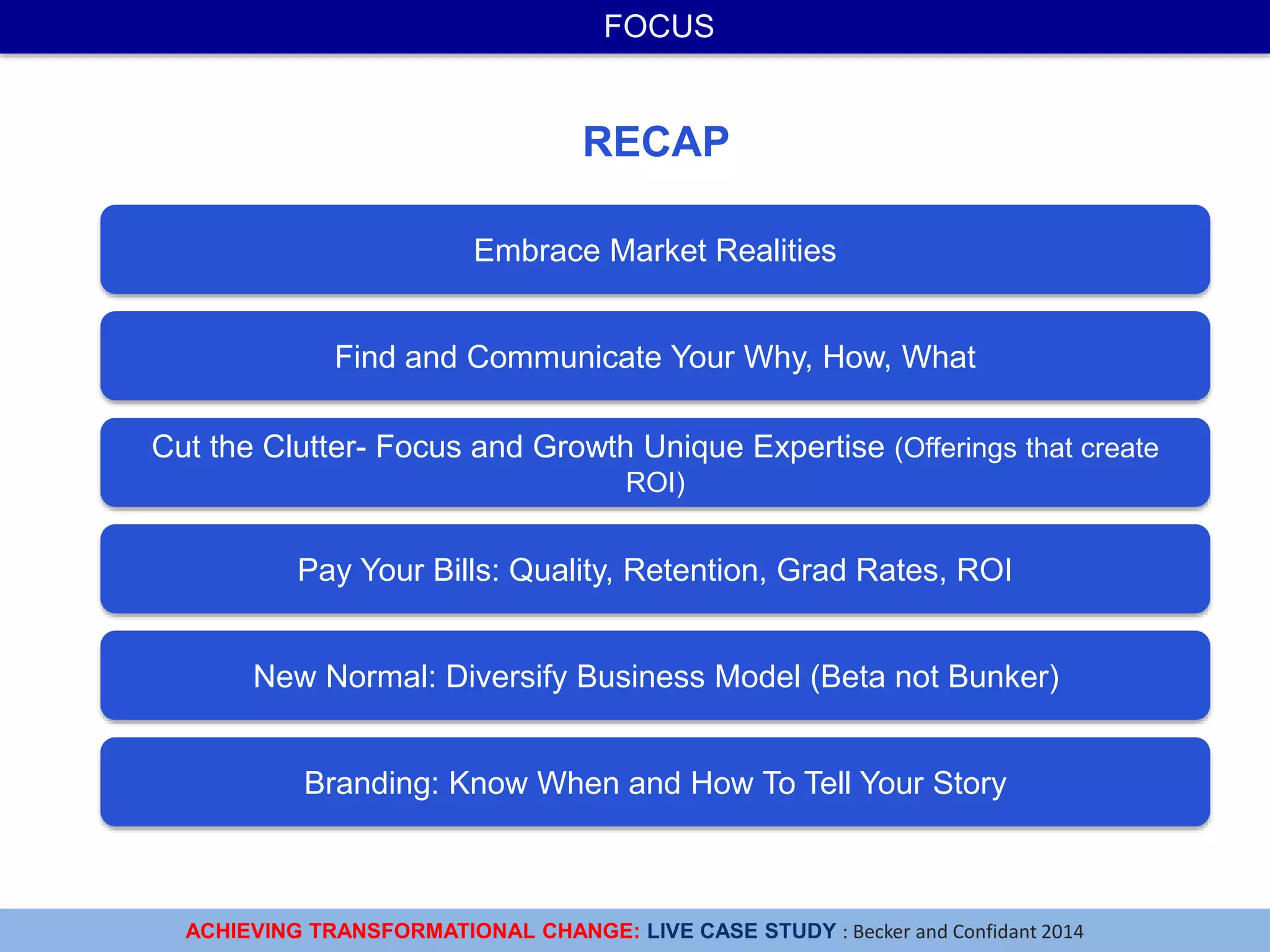 ACHIEVING TRANSFORMATIONAL CHANGE: LIVE CASE STUDY : Becker and Confidant 2014
FOCUS
Embrace Market Realities
Cut the Clutter- Focus and Growth Unique Expertise (Offerings that create
ROI)
Pay Your Bills: Quality, Retention, Grad Rates, ROI
New Normal: Diversify Business Model (Beta not Bunker)
RECAP
Branding: Know When and How To Tell Your Story
Find and Communicate Your Why, How, What
 